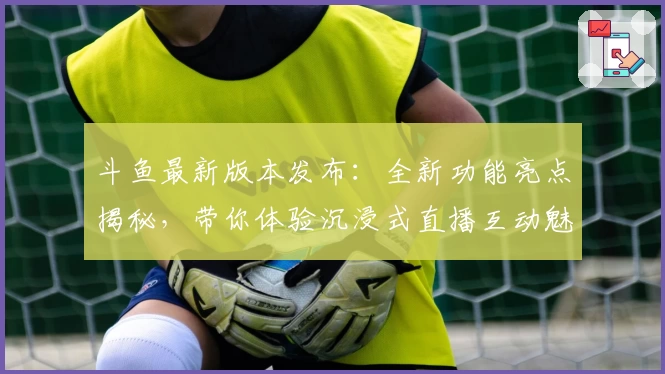 斗鱼最新版本发布：全新功能亮点揭秘，带你体验沉浸式直播互动魅力