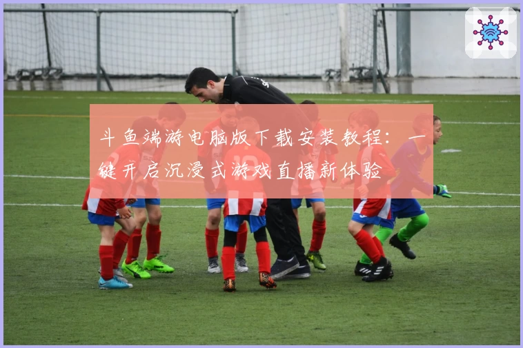 斗鱼端游电脑版下载安装教程：一键开启沉浸式游戏直播新体验