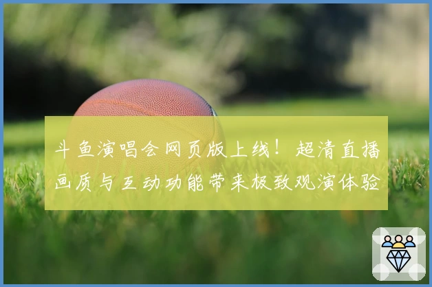 斗鱼演唱会网页版上线！超清直播画质与互动功能带来极致观演体验